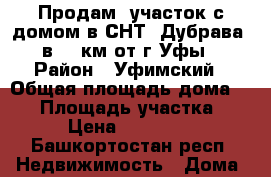 Продам  участок с домом в СНТ “Дубрава“ в 12 км от г.Уфы › Район ­ Уфимский › Общая площадь дома ­ 60 › Площадь участка ­ 650 › Цена ­ 1 500 000 - Башкортостан респ. Недвижимость » Дома, коттеджи, дачи продажа   . Башкортостан респ.